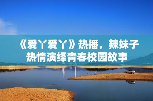 《爱丫爱丫》热播，辣妹子热情演绎青春校园故事