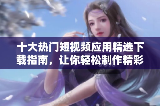 十大热门短视频应用精选下载指南，让你轻松制作精彩视频