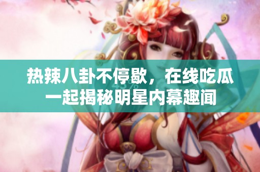 热辣八卦不停歇，在线吃瓜一起揭秘明星内幕趣闻