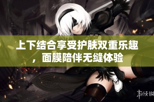上下结合享受护肤双重乐趣，面膜陪伴无缝体验