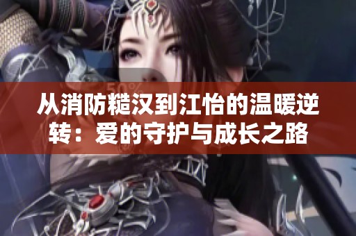 从消防糙汉到江怡的温暖逆转：爱的守护与成长之路