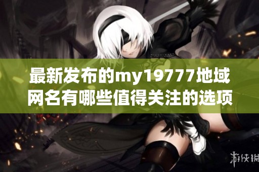 最新发布的my19777地域网名有哪些值得关注的选项