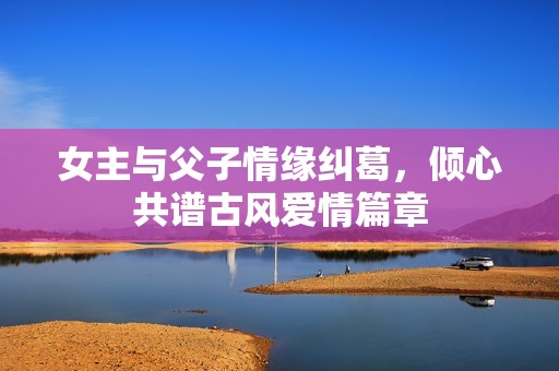 女主与父子情缘纠葛，倾心共谱古风爱情篇章