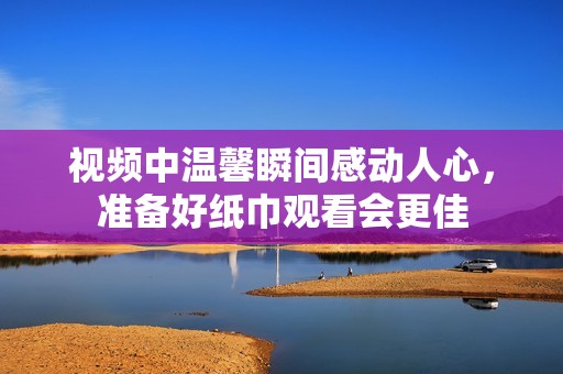 视频中温馨瞬间感动人心，准备好纸巾观看会更佳