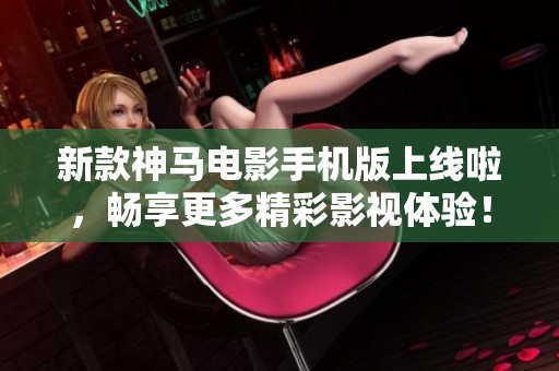 新款神马电影手机版上线啦，畅享更多精彩影视体验！