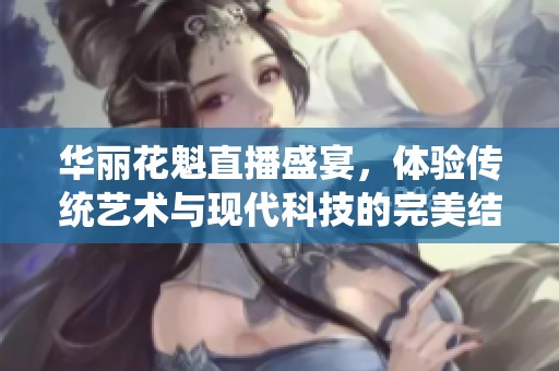 华丽花魁直播盛宴，体验传统艺术与现代科技的完美结合