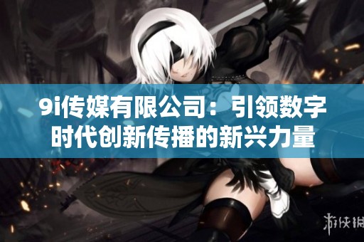 9i传媒有限公司：引领数字时代创新传播的新兴力量