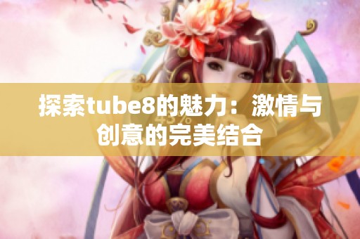探索tube8的魅力：激情与创意的完美结合
