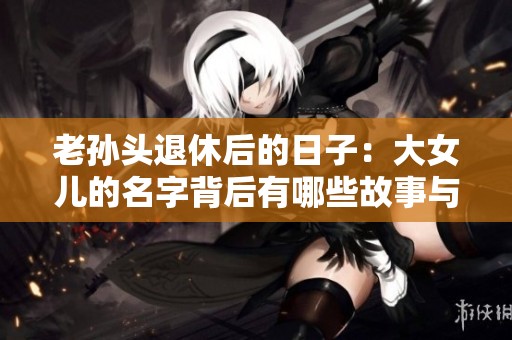 老孙头退休后的日子：大女儿的名字背后有哪些故事与意义