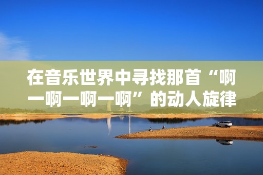 在音乐世界中寻找那首“啊一啊一啊一啊”的动人旋律