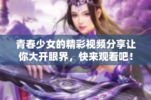 青春少女的精彩视频分享让你大开眼界，快来观看吧！