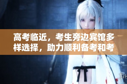 高考临近，考生旁边宾馆多样选择，助力顺利备考和考试
