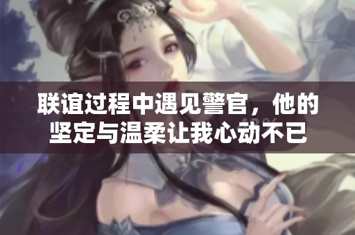 联谊过程中遇见警官，他的坚定与温柔让我心动不已