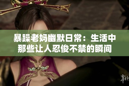 暴躁老妈幽默日常：生活中那些让人忍俊不禁的瞬间