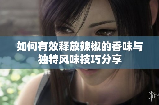 如何有效释放辣椒的香味与独特风味技巧分享