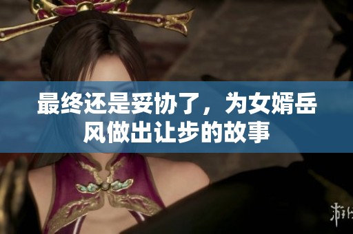 最终还是妥协了，为女婿岳风做出让步的故事