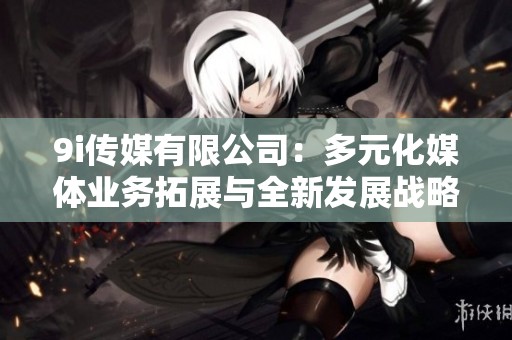 9i传媒有限公司：多元化媒体业务拓展与全新发展战略解析