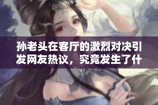 孙老头在客厅的激烈对决引发网友热议，究竟发生了什么？