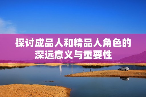 探讨成品人和精品人角色的深远意义与重要性