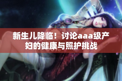 新生儿降临！讨论aaa级产妇的健康与照护挑战