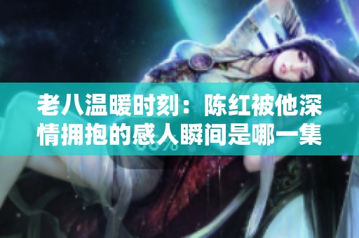 老八温暖时刻：陈红被他深情拥抱的感人瞬间是哪一集