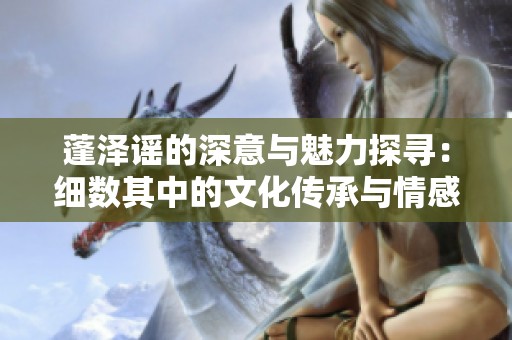 蓬泽谣的深意与魅力探寻：细数其中的文化传承与情感表达