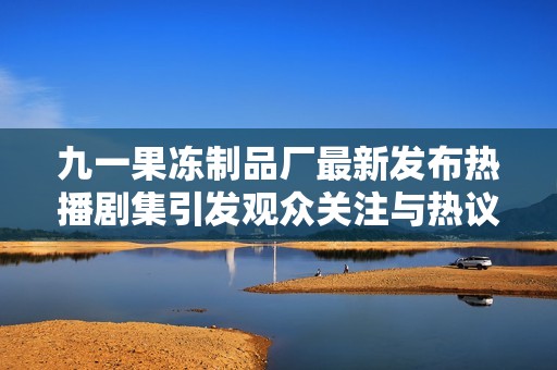 九一果冻制品厂最新发布热播剧集引发观众关注与热议