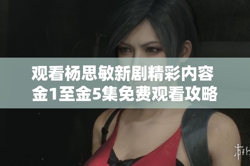 观看杨思敏新剧精彩内容 金1至金5集免费观看攻略