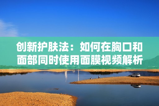 创新护肤法：如何在胸口和面部同时使用面膜视频解析