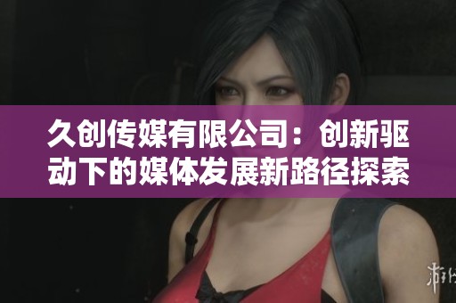 久创传媒有限公司：创新驱动下的媒体发展新路径探索