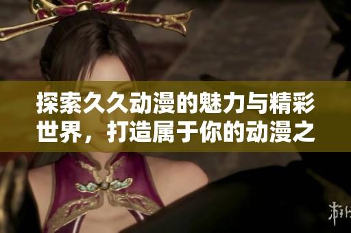 探索久久动漫的魅力与精彩世界，打造属于你的动漫之旅