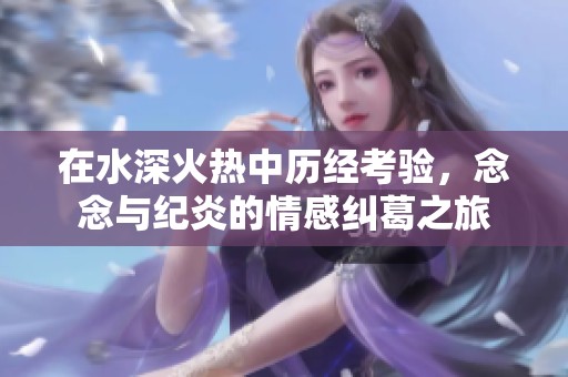 在水深火热中历经考验，念念与纪炎的情感纠葛之旅