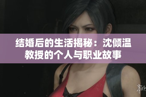 结婚后的生活揭秘：沈倾温教授的个人与职业故事