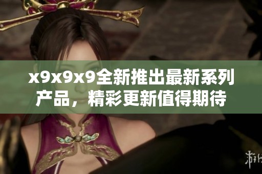 x9x9x9全新推出最新系列产品，精彩更新值得期待
