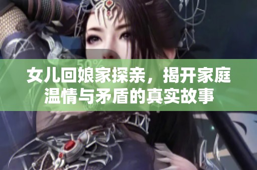 女儿回娘家探亲，揭开家庭温情与矛盾的真实故事