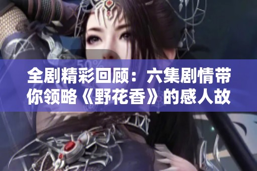 全剧精彩回顾：六集剧情带你领略《野花香》的感人故事