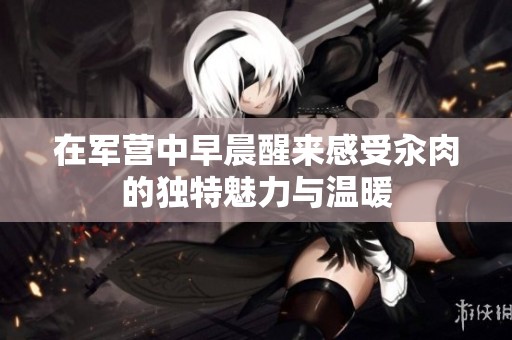 在军营中早晨醒来感受汆肉的独特魅力与温暖