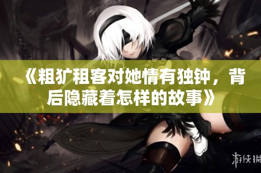 《粗犷租客对她情有独钟，背后隐藏着怎样的故事》