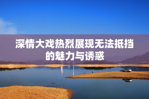 深情大戏热烈展现无法抵挡的魅力与诱惑