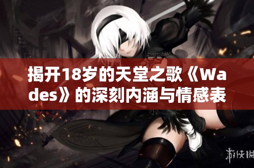 揭开18岁的天堂之歌《Wades》的深刻内涵与情感表达