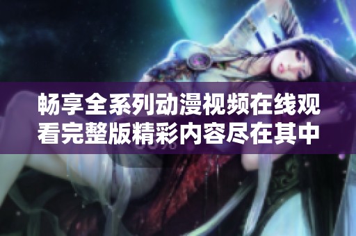 畅享全系列动漫视频在线观看完整版精彩内容尽在其中
