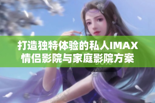 打造独特体验的私人IMAX情侣影院与家庭影院方案