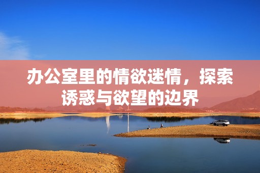 办公室里的情欲迷情，探索诱惑与欲望的边界