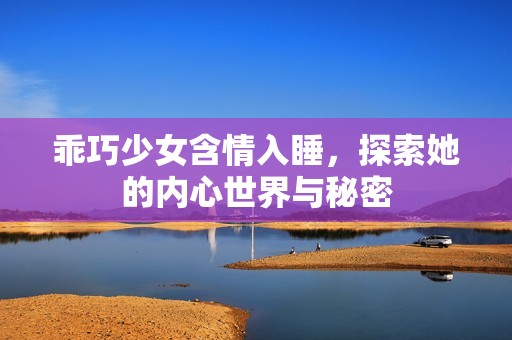 乖巧少女含情入睡，探索她的内心世界与秘密