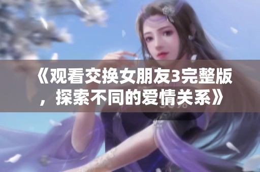 《观看交换女朋友3完整版，探索不同的爱情关系》