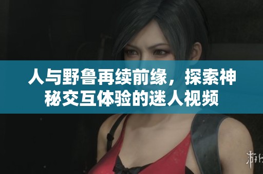 人与野鲁再续前缘，探索神秘交互体验的迷人视频
