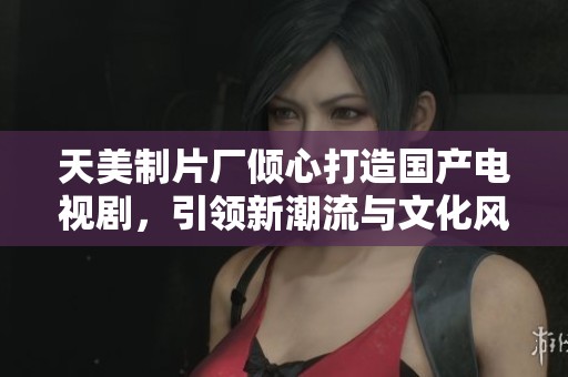 天美制片厂倾心打造国产电视剧，引领新潮流与文化风尚