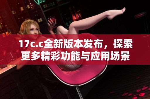17c.c全新版本发布，探索更多精彩功能与应用场景