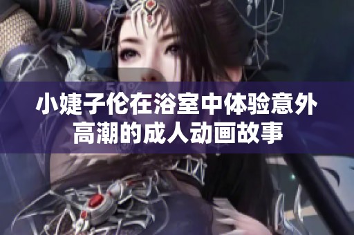 小婕子伦在浴室中体验意外高潮的成人动画故事