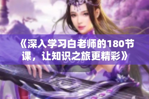《深入学习白老师的180节课，让知识之旅更精彩》